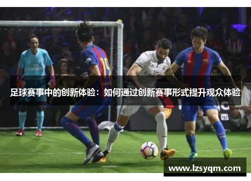 足球赛事中的创新体验：如何通过创新赛事形式提升观众体验